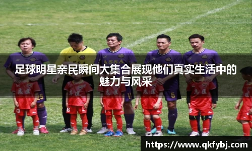 足球明星亲民瞬间大集合展现他们真实生活中的魅力与风采