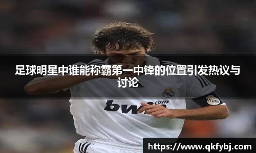 足球明星中谁能称霸第一中锋的位置引发热议与讨论